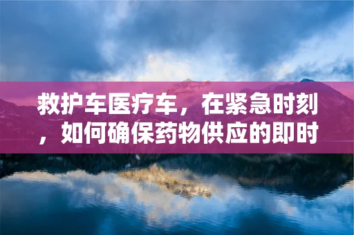 救护车医疗车，在紧急时刻，如何确保药物供应的即时性？