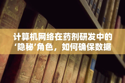计算机网络在药剂研发中的‘隐秘’角色，如何确保数据安全与高效交流？