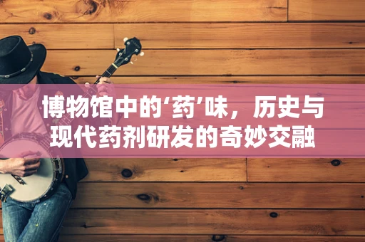博物馆中的‘药’味，历史与现代药剂研发的奇妙交融