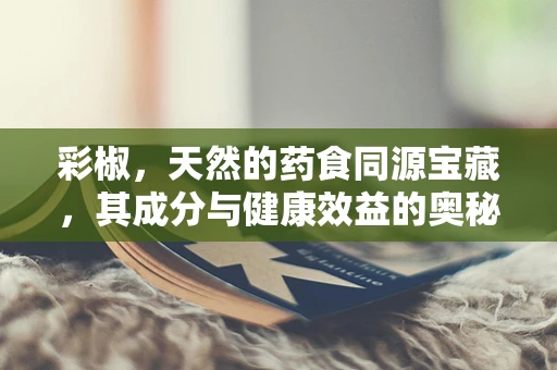 彩椒，天然的药食同源宝藏，其成分与健康效益的奥秘何在？