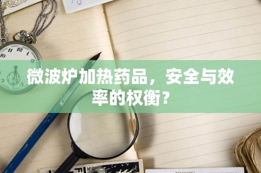 微波炉加热药品，安全与效率的权衡？