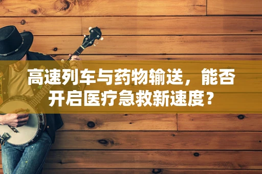 高速列车与药物输送，能否开启医疗急救新速度？