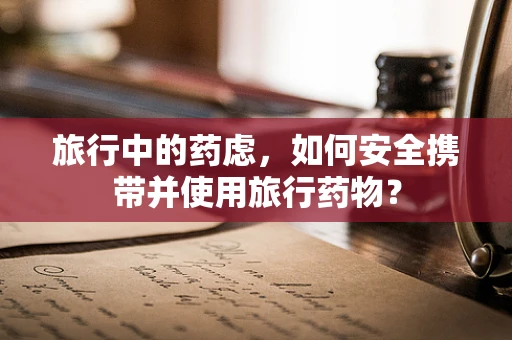旅行中的药虑，如何安全携带并使用旅行药物？