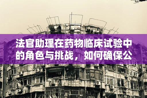法官助理在药物临床试验中的角色与挑战，如何确保公正与专业并重？