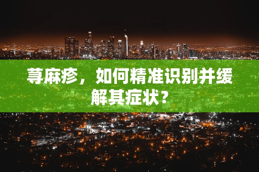 荨麻疹，如何精准识别并缓解其症状？
