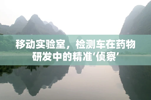 移动实验室，检测车在药物研发中的精准‘侦察’