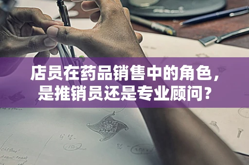 店员在药品销售中的角色，是推销员还是专业顾问？
