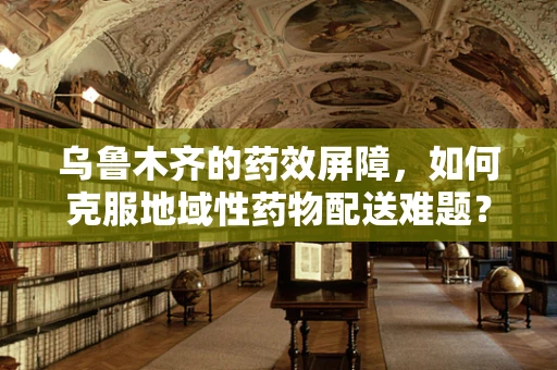 乌鲁木齐的药效屏障，如何克服地域性药物配送难题？