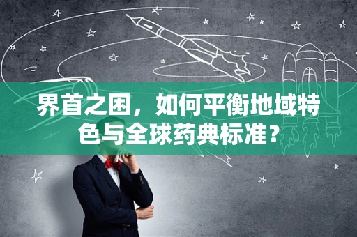 界首之困，如何平衡地域特色与全球药典标准？