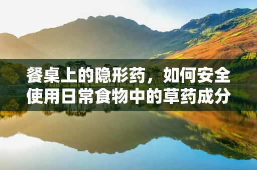 餐桌上的隐形药，如何安全使用日常食物中的草药成分？