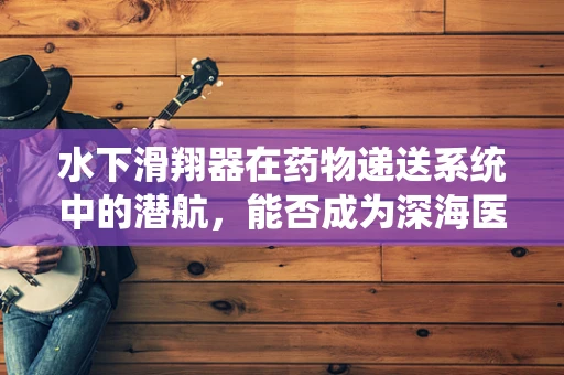 水下滑翔器在药物递送系统中的潜航，能否成为深海医疗的新航标？