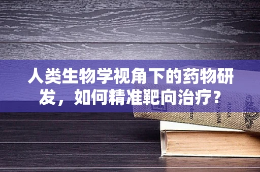 人类生物学视角下的药物研发，如何精准靶向治疗？