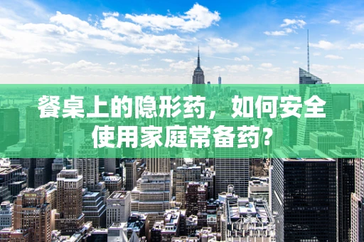 餐桌上的隐形药，如何安全使用家庭常备药？