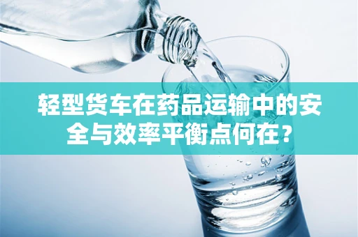 轻型货车在药品运输中的安全与效率平衡点何在？