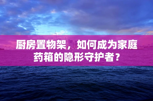 厨房置物架，如何成为家庭药箱的隐形守护者？
