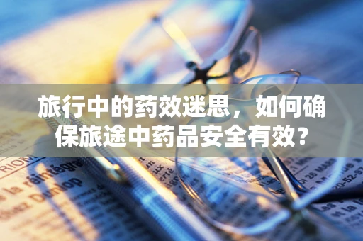 旅行中的药效迷思，如何确保旅途中药品安全有效？