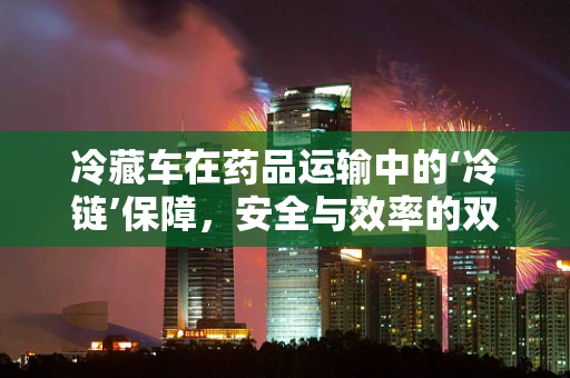 冷藏车在药品运输中的‘冷链’保障，安全与效率的双重挑战