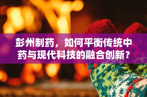 彭州制药，如何平衡传统中药与现代科技的融合创新？
