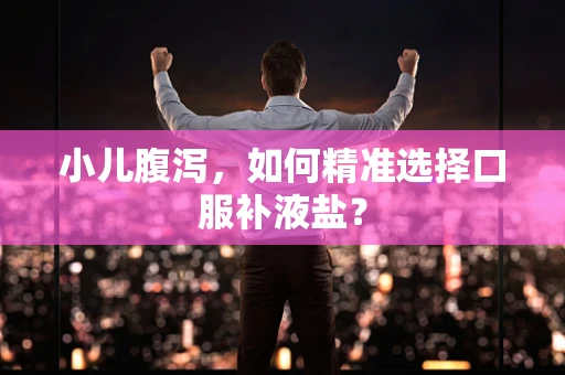 小儿腹泻，如何精准选择口服补液盐？