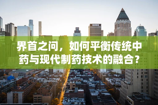 界首之问，如何平衡传统中药与现代制药技术的融合？