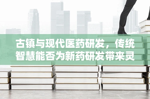 古镇与现代医药研发，传统智慧能否为新药研发带来灵感？