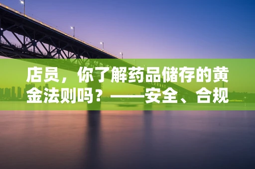 店员，你了解药品储存的黄金法则吗？——安全、合规的药品储存是关键