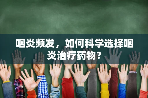 咽炎频发，如何科学选择咽炎治疗药物？