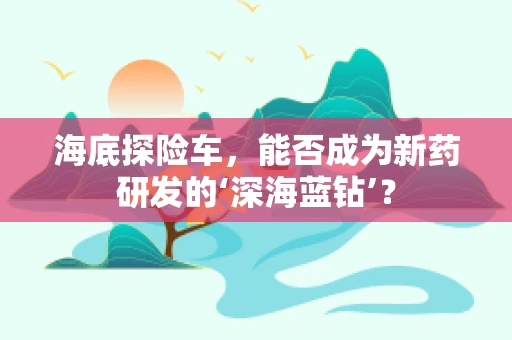 海底探险车，能否成为新药研发的‘深海蓝钻’？