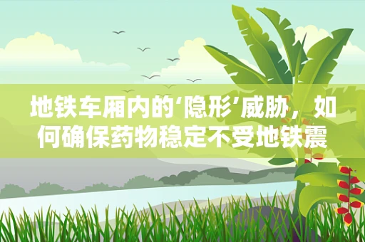 地铁车厢内的‘隐形’威胁，如何确保药物稳定不受地铁震动影响？