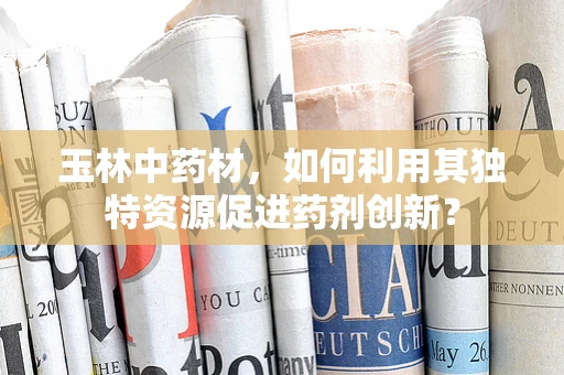玉林中药材，如何利用其独特资源促进药剂创新？