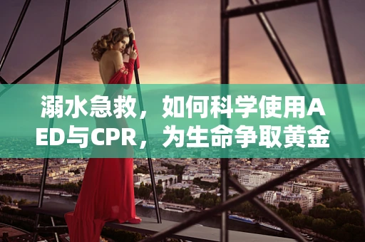溺水急救，如何科学使用AED与CPR，为生命争取黄金四分钟？