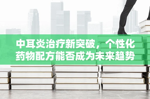 中耳炎治疗新突破，个性化药物配方能否成为未来趋势？