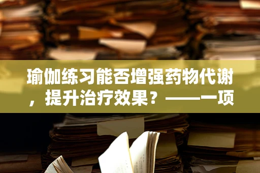 瑜伽练习能否增强药物代谢，提升治疗效果？——一项基于身心互动的探索