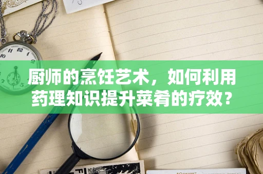 厨师的烹饪艺术，如何利用药理知识提升菜肴的疗效？