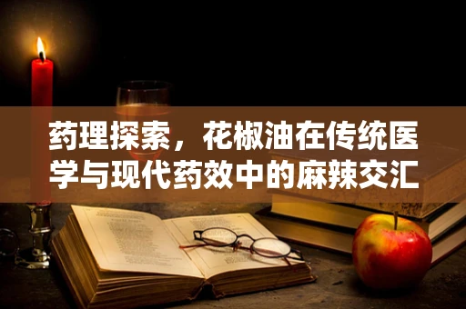 药理探索，花椒油在传统医学与现代药效中的麻辣交汇