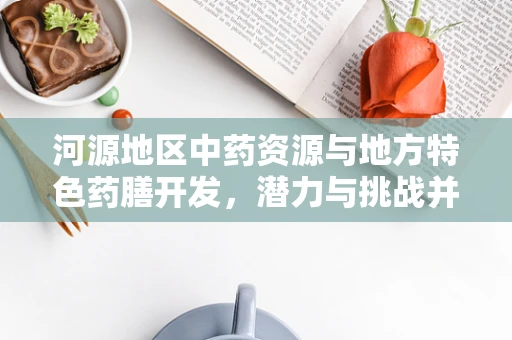 河源地区中药资源与地方特色药膳开发，潜力与挑战并存的健康新篇章