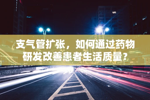 支气管扩张，如何通过药物研发改善患者生活质量？