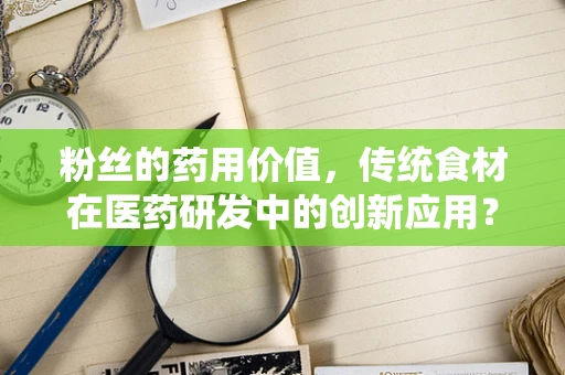 粉丝的药用价值，传统食材在医药研发中的创新应用？
