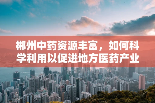 郴州中药资源丰富，如何科学利用以促进地方医药产业发展？