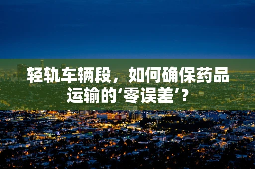 轻轨车辆段，如何确保药品运输的‘零误差’？