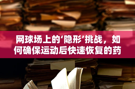 网球场上的‘隐形’挑战，如何确保运动后快速恢复的药品研发？