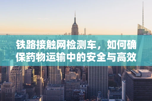 铁路接触网检测车，如何确保药物运输中的安全与高效？