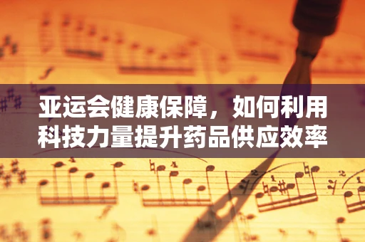 亚运会健康保障，如何利用科技力量提升药品供应效率？