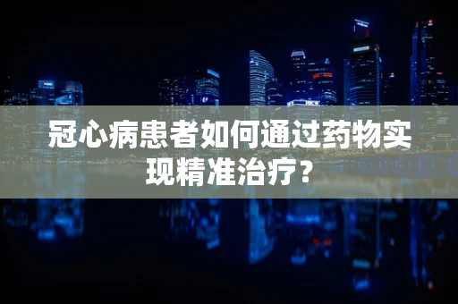 冠心病患者如何通过药物实现精准治疗？