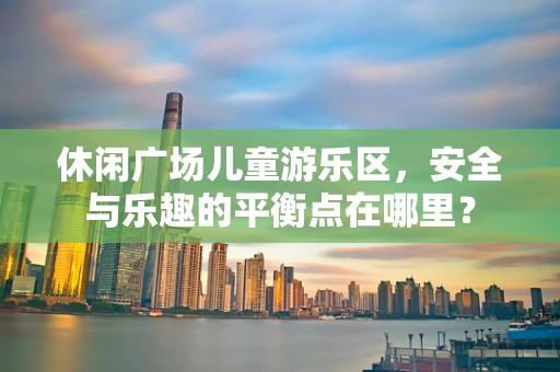休闲广场儿童游乐区，安全与乐趣的平衡点在哪里？