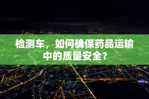 检测车，如何确保药品运输中的质量安全？