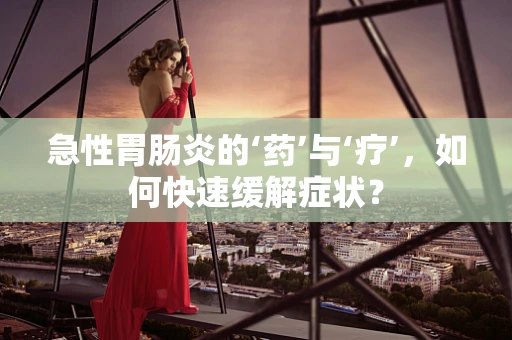 急性胃肠炎的‘药’与‘疗’，如何快速缓解症状？