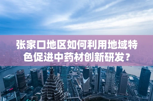 张家口地区如何利用地域特色促进中药材创新研发？