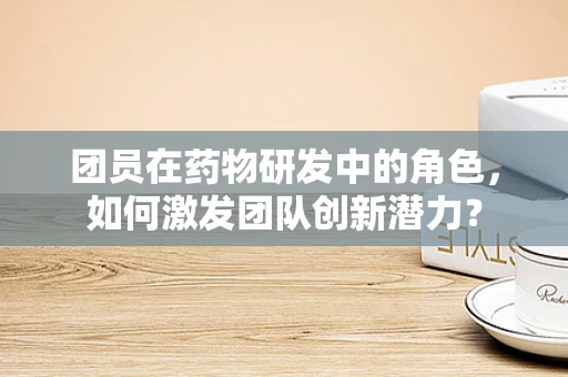 团员在药物研发中的角色，如何激发团队创新潜力？