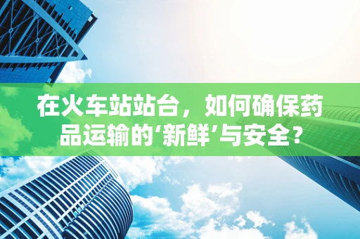 在火车站站台，如何确保药品运输的‘新鲜’与安全？